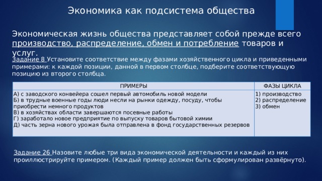 Экономика как подсистема общества Экономическая жизнь общества представляет собой прежде всего производство, распределение, обмен и потребление товаров и услуг. Задание 8 Установите соответствие между фазами хозяйственного цикла и приведенными примерами: к каждой позиции, данной в первом столбце, подберите соответствующую позицию из второго столбца. ПРИМЕРЫ А) с заводского конвейера сошел первый автомобиль новой модели ФАЗЫ ЦИКЛА Б) в трудные военные годы люди несли на рынки одежду, посуду, чтобы приобрести немного продуктов 1) производство В) в хозяйствах области завершаются посевные работы 2) распределение Г) заработало новое предприятие по выпуску товаров бытовой химии 3) обмен Д) часть зерна нового урожая была отправлена в фонд государственных резервов   Задание 26 Назовите любые три вида экономической деятельности и каждый из них проиллюстрируйте примером. (Каждый пример должен быть сформулирован развёрнуто). 