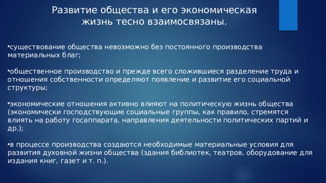 Развитие общества и его экономическая жизнь тесно взаимосвязаны. существование общества невозможно без постоянного производства материальных благ; общественное производство и прежде всего сложившиеся разделение труда и отношения собственности определяют появление и развитие его социальной структуры; экономические отношения активно влияют на политическую жизнь общества (экономически господствующие социальные группы, как правило, стремятся влиять на работу госаппарата, направления деятельности политических партий и др.); в процессе производства создаются необходимые материальные условия для развития духовной жизни общества (здания библиотек, театров, оборудование для издания книг, газет и т. п.). 