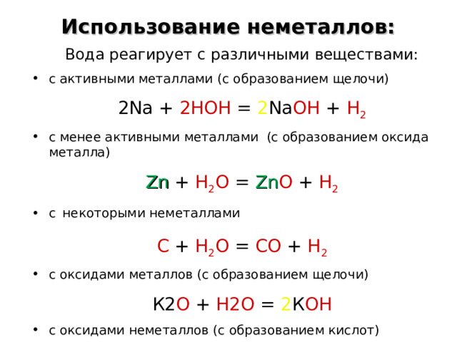 Использование неметаллов: Вода реагирует с различными веществами: с активными металлами ( с образованием щелочи) 2 Na  +  2HOH  = 2 Na OH  +  H 2 с менее активными металлами (с образованием оксида металла) Zn  +  H 2 O  =  Zn O  +  H 2 с  некоторыми неметаллами С + Н 2 О = СО + Н 2 с оксидами металлов (с образованием щелочи) К2 О  +  Н2О  = 2 К ОН с оксидами неметаллов (с образованием кислот) SO 3 + H 2 O = H 2 SO 4  