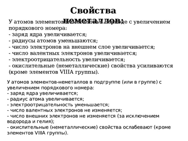 Свойства неметаллов: У атомов элементов-неметаллов в периоде с увеличением порядкового номера: - заряд ядра увеличивается; - радиусы атомов уменьшаются; - число электронов на внешнем слое увеличивается; - число валентных электронов увеличивается; - электроотрицательность увеличивается; - окислительные (неметаллические) свойства усиливаются (кроме элементов VIIIA группы). У атомов элементов-неметаллов в подгруппе (или в группе) с увеличением порядкового номера: - заряд ядра увеличивается; - радиус атома увеличивается; - электроотрицательность уменьшается; - число валентных электронов не изменяется; - число внешних электронов не изменяется (за исключением водорода и гелия); - окислительные (неметаллические) свойства ослабевают (кроме элементов VIIIA группы).  