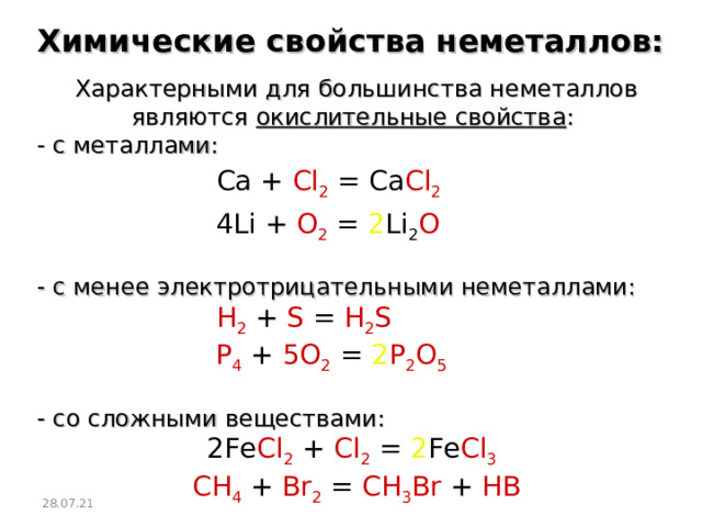 Химические свойства неметаллов: Характерными для большинства неметаллов являются окислительные свойства : - с металлами: Ca + Cl 2 = Ca Cl 2   4Li + O 2 = 2 Li 2 O   - с менее электротрицательными неметаллами: H 2  + S = H 2 S   P 4  + 5O 2  =  2 P 2 O 5    - со сложными веществами:  2Fe Cl 2 + Cl 2 = 2 Fe Cl 3   CH 4  + Br 2  = CH 3 Br + HB 28.07.21  