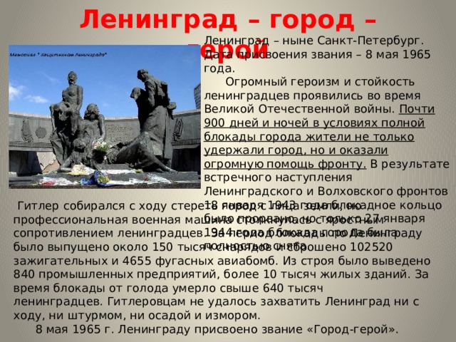 Ленинград – город – герой Ленинград – ныне Санкт-Петербург. Дата присвоения звания – 8 мая 1965 года.        Огромный героизм и стойкость ленинградцев проявились во время Великой Отечественной войны.  Почти 900 дней и ночей в условиях полной блокады города жители не только удержали город, но и оказали огромную помощь фронту.  В результате встречного наступления Ленинградского и Волховского фронтов 18 января 1943 года блокадное кольцо было прорвано, но только 27 января 1944 года блокада города была полностью снята.   Гитлер собирался с ходу стереть город с лица земли, но профессиональная военная машина столкнулась с яростным сопротивлением ленинградцев. За период блокады по Ленинграду было выпущено около 150 тысяч снарядов и сброшено 102520 зажигательных и 4655 фугасных авиабомб. Из строя было выведено 840 промышленных предприятий, более 10 тысяч жилых зданий. За время блокады от голода умерло свыше 640 тысяч ленинградцев. Гитлеровцам не удалось захватить Ленинград ни с ходу, ни штурмом, ни осадой и измором.        8 мая 1965 г. Ленинграду присвоено звание «Город-герой». 