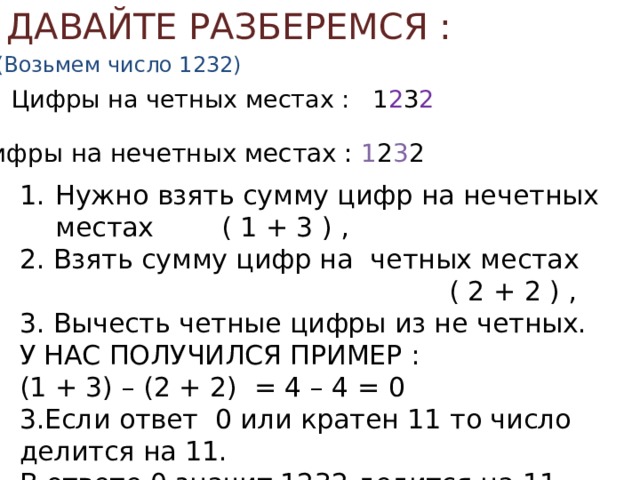 ДАВАЙТЕ РАЗБЕРЕМСЯ : (Возьмем число 1232) Цифры на четных местах : 1 2 3 2 Цифры на нечетных местах : 1 2 3 2 Нужно взять сумму цифр на нечетных местах ( 1 + 3 ) , 2. Взять сумму цифр на четных местах ( 2 + 2 ) , 3. Вычесть четные цифры из не четных. У НАС ПОЛУЧИЛСЯ ПРИМЕР : (1 + 3) – (2 + 2) = 4 – 4 = 0 3.Если ответ 0 или кратен 11 то число делится на 11. В ответе 0 значит 1232 делится на 11. 