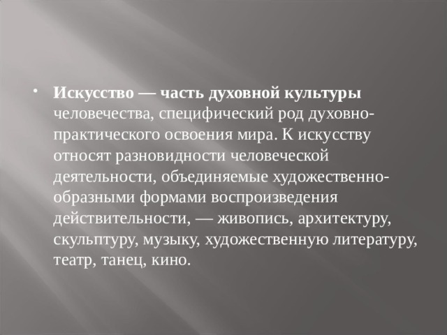 Искусство — часть духовной культуры человечества, специфический род духовно-практического освоения мира. К искусству относят разновидности человеческой деятельности, объединяемые художественно-образными формами воспроизведения действительности, — живопись, архитектуру, скульптуру, музыку, художественную литературу, театр, танец, кино. 