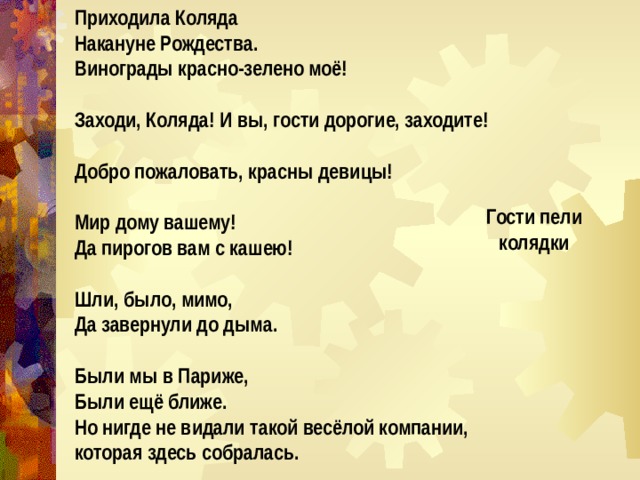 Приходила Коляда Накануне Рождества. Винограды красно-зелено моё!  Заходи, Коляда! И вы, гости дорогие, заходите!  Добро пожаловать, красны девицы!  Мир дому вашему! Да пирогов вам с кашею!  Шли, было, мимо, Да завернули до дыма.  Были мы в Париже, Были ещё ближе. Но нигде не видали такой весёлой компании, которая здесь собралась.  Гости пели колядки 