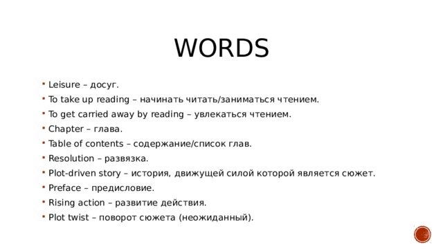 words Leisure – досуг. To take up reading – начинать читать/заниматься чтением. To get carried away by reading – увлекаться чтением. Chapter – глава. Table of contents – содержание/список глав. Resolution – развязка. Plot-driven story – история, движущей силой которой является сюжет. Preface – предисловие. Rising action – развитие действия. Plot twist – поворот сюжета (неожиданный). 