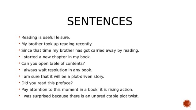  Sentences Reading is useful leisure. My brother took up reading recently. Since that time my brother has got carried away by reading. I started a new chapter in my book. Can you open table of contents? I always wait resolution in any book. I am sure that it will be a plot-driven story. Did you read this preface? Pay attention to this moment in a book, it is rising action. I was surprised because there is an unpredictable plot twist. 
