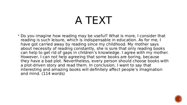 A text Do you imagine how reading may be useful? What is more, I consider that reading is such leisure, which is indispensable in education. As for me, I have got carried away by reading since my childhood. My mother says about necessity of reading constantly, she is sure that only reading books can help to get rid of gaps in children’s knowledge. I agree with my mother. However, I can not help agreeing that some books are boring, because they have a bad plot. Nevertheless, every person should choose books with a plot-driven story and read them. In conclusion, I want to say that interesting and amazing books will definitely affect people’s imagination and mind. (114 words) 