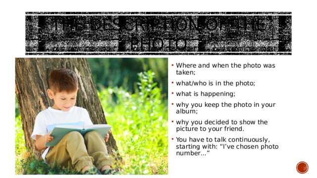 The description of the photo Where and when the photo was taken; what/who is in the photo; what is happening; why you keep the photo in your album; why you decided to show the picture to your friend. You have to talk continuously, starting with: “I’ve chosen photo number…” 