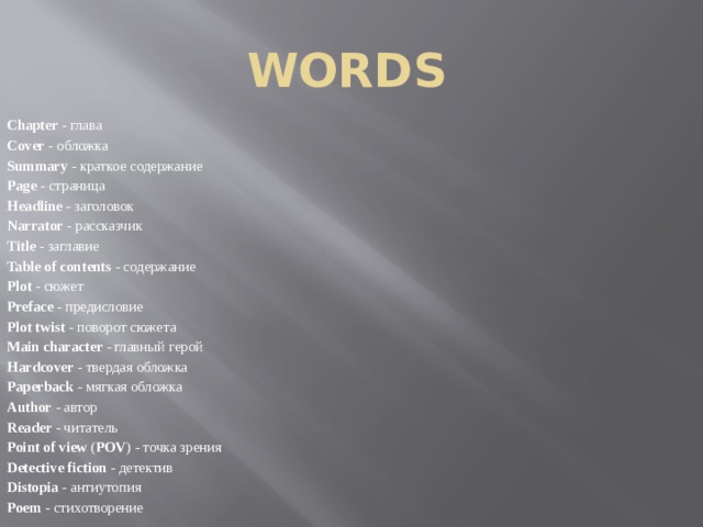 words Chapter - глава Cover - обложка Summary - краткое содержание Page - страница Headline - заголовок Narrator - рассказчик Title - заглавие Table of contents - содержание Plot - сюжет Preface - предисловие Plot twist - поворот сюжета Main character - главный герой Hardcover - твердая обложка Paperback - мягкая обложка Author - автор Reader - читатель Point of view ( POV ) - точка зрения Detective fiction - детектив Distopia - антиутопия Poem - стихотворение 