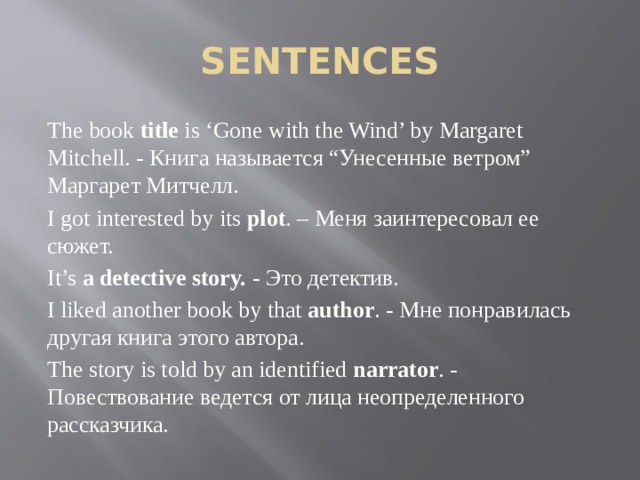 SENTENCES The book title is ‘Gone with the Wind’ by Margaret Mitchell. - Книга называется “Унесенные ветром” Маргарет Митчелл. I got interested by its plot . – Меня заинтересовал ее сюжет. It’s a detective story. - Это детектив. I liked another book by that author . - Мне понравилась другая книга этого автора. The story is told by an identified narrator . - Повествование ведется от лица неопределенного рассказчика. 