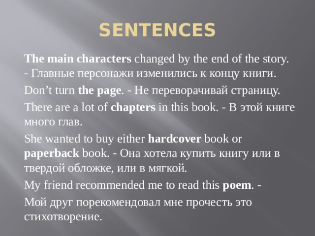 SENTENCES The main characters changed by the end of the story. - Главные персонажи изменились к концу книги. Don’t turn the page . - Не переворачивай страницу. There are a lot of chapters in this book. - В этой книге много глав. She wanted to buy either hardcover book or paperback book. - Она хотела купить книгу или в твердой обложке, или в мягкой. My friend recommended me to read this poem . - Мой друг порекомендовал мне прочесть это стихотворение. 