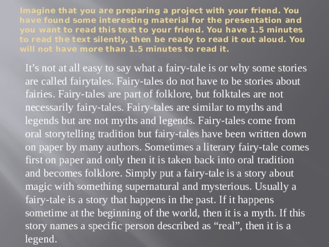 Imagine that you are preparing a project with your friend. You have found some interesting material for the presentation and you want to read this text to your friend. You have 1.5 minutes to read the text silently, then be ready to read it out aloud. You will not have more than 1.5 minutes to read it. It’s not at all easy to say what a fairy-tale is or why some stories are called fairytales. Fairy-tales do not have to be stories about fairies. Fairy-tales are part of folklore, but folktales are not necessarily fairy-tales. Fairy-tales are similar to myths and legends but are not myths and legends. Fairy-tales come from oral storytelling tradition but fairy-tales have been written down on paper by many authors. Sometimes a literary fairy-tale comes first on paper and only then it is taken back into oral tradition and becomes folklore. Simply put a fairy-tale is a story about magic with something supernatural and mysterious. Usually a fairy-tale is a story that happens in the past. If it happens sometime at the beginning of the world, then it is a myth. If this story names a specific person described as “real”, then it is a legend. 