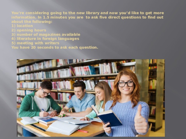 You’re considering going to the new library and now you’d like to get more information. In 1.5 minutes you are to ask five direct questions to find out about the following:  1) location  2) opening hours  3) number of magazines available  4) literature in foreign languages  5) meeting with writers  You have 20 seconds to ask each question.     