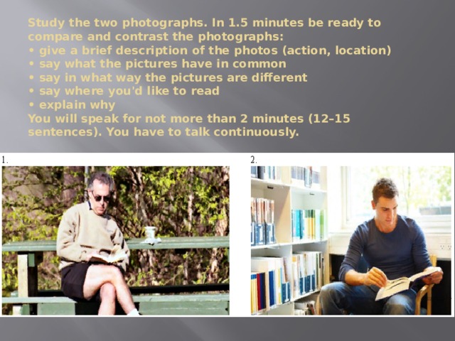 Study the two photographs. In 1.5 minutes be ready to compare and contrast the photographs:  • give a brief description of the photos (action, location)  • say what the pictures have in common  • say in what way the pictures are different  • say where you'd like to read  • explain why  You will speak for not more than 2 minutes (12–15 sentences). You have to talk continuously. 