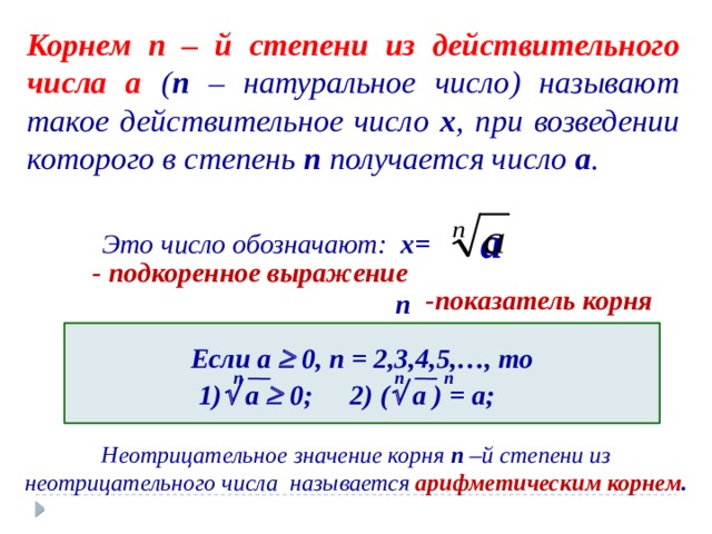 Корнем  n  – й степени из действительного числа a ( n – натуральное число) называют такое действительное число x , при возведении которого в степень n получается число a . a Это число обозначают: x= - подкоренное выражение -показатель корня n Если a  0, n = 2,3,4,5,…, то  n n n 1)  a  0; 2) (  a ) = a; Неотрицательное значение корня n –й степени из неотрицательного числа называется арифметическим корнем . 
