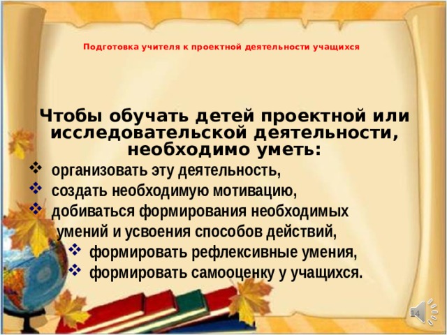   Подготовка учителя к проектной деятельности учащихся   Чтобы обучать детей проектной или исследовательской деятельности, необходимо уметь:  организовать эту деятельность,  создать необходимую мотивацию,  добиваться формирования необходимых   умений и усвоения способов действий, формировать рефлексивные умения, формировать самооценку у учащихся. формировать рефлексивные умения, формировать самооценку у учащихся. формировать рефлексивные умения, формировать самооценку у учащихся.     