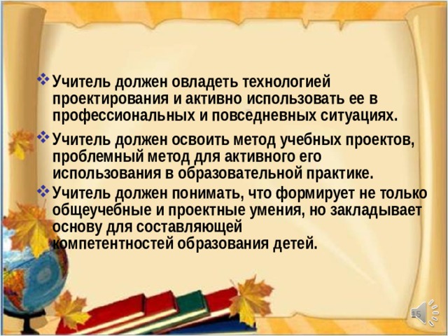 Учитель должен овладеть технологией проектирования и активно использовать ее в профессиональных и повседневных ситуациях. Учитель должен освоить метод учебных проектов, проблемный метод для активного его использования в образовательной практике. Учитель должен понимать, что формирует не только общеучебные и проектные умения, но закладывает основу для составляющей  компетентностей образования детей.    