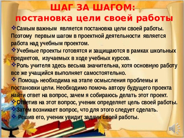 ШАГ ЗА ШАГОМ:  постановка цели своей работы Самым важным является постановка цели своей работы. Поэтому первым шагом в проектной деятельности является работа над учебным проектом. Учебные проекты готовятся и защищаются в рамках школьных предметов, изучаемых в ходе учебных курсов. Роль учителя здесь весьма значительна, хотя основную работу все же учащийся выполняет самостоятельно.  Помощь необходима на этапе осмысления проблемы и постановки цели. Необходимо помочь автору будущего проекта найти ответ на вопрос, зачем я собираюсь делать этот проект. Ответив на этот вопрос, ученик определяет цель своей работы. Затем возникает вопрос, что для этого следует сделать.  Решив его, ученик увидит задачи своей работы.     