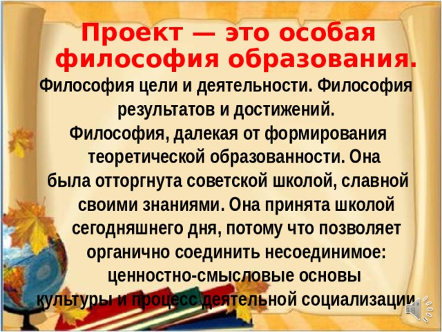 Проект — это особая философия образования. Философия цели и деятельности. Философия результатов и достижений. Философия, далекая от формирования теоретической образованности. Она была отторгнута советской школой, славной своими знаниями. Она принята школой сегодняшнего дня, потому что позволяет органично соединить несоединимое: ценностно-смысловые основы культуры и процесс деятельной социализации.    