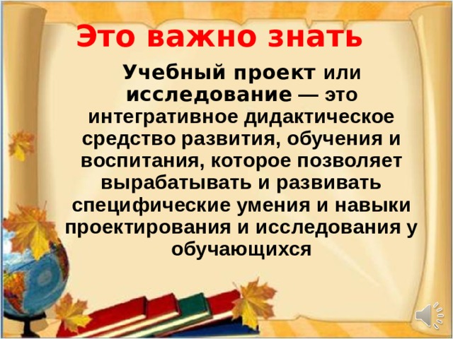  Это важно знать     Учебный проект или исследование — это интегративное дидактическое средство развития, обучения и воспитания, которое позволяет вырабатывать и развивать специфические умения и навыки проектирования и исследования у обучающихся 