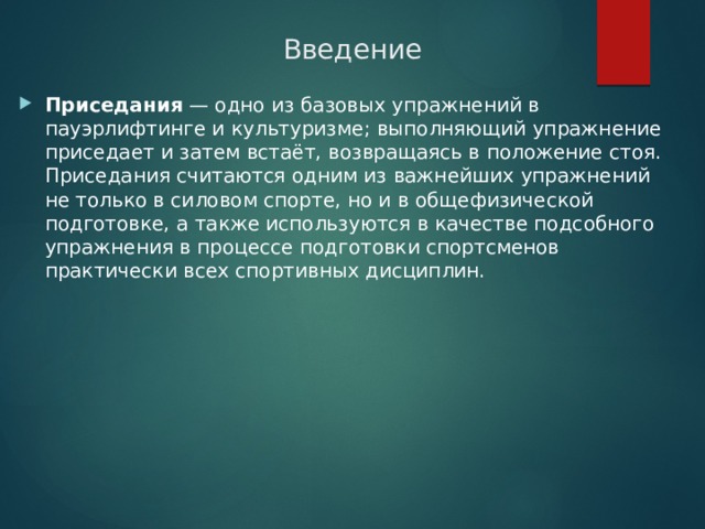 Введение Приседания  — одно из базовых упражнений в пауэрлифтинге и культуризме; выполняющий упражнение приседает и затем встаёт, возвращаясь в положение стоя. Приседания считаются одним из важнейших упражнений не только в силовом спорте, но и в общефизической подготовке, а также используются в качестве подсобного упражнения в процессе подготовки спортсменов практически всех спортивных дисциплин.   