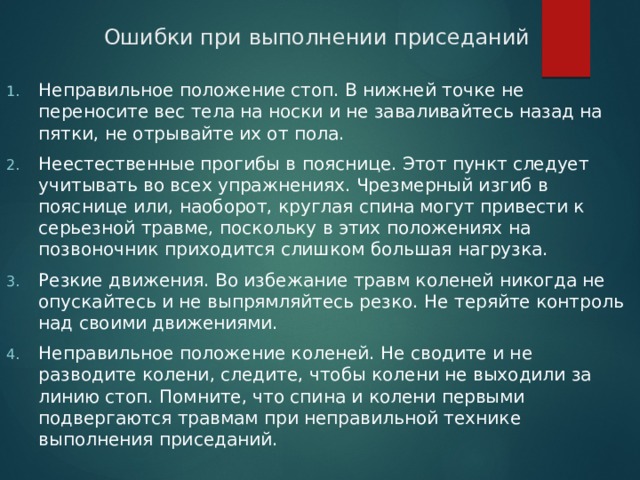 Ошибки при выполнении приседаний Неправильное положение стоп. В нижней точке не переносите вес тела на носки и не заваливайтесь назад на пятки, не отрывайте их от пола. Неестественные прогибы в пояснице. Этот пункт следует учитывать во всех упражнениях. Чрезмерный изгиб в пояснице или, наоборот, круглая спина могут привести к серьезной травме, поскольку в этих положениях на позвоночник приходится слишком большая нагрузка.    Резкие движения. Во избежание травм коленей никогда не опускайтесь и не выпрямляйтесь резко. Не теряйте контроль над своими движениями. Неправильное положение коленей. Не сводите и не разводите колени, следите, чтобы колени не выходили за линию стоп. Помните, что спина и колени первыми подвергаются травмам при неправильной технике выполнения приседаний.   