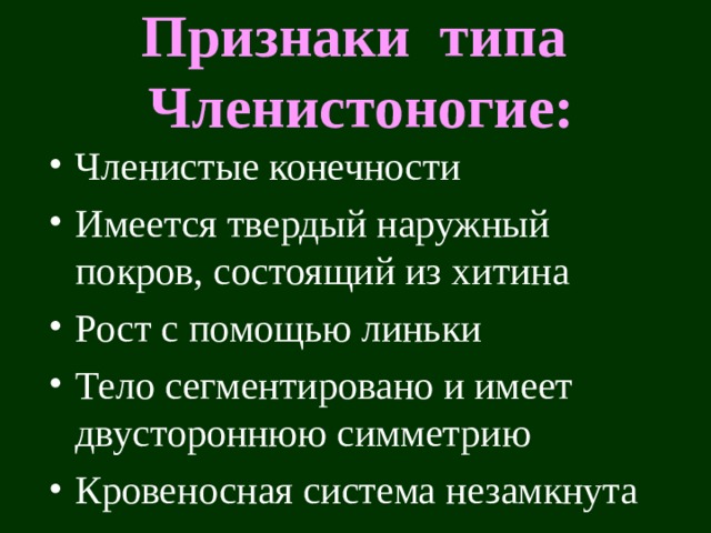 Признаки типа Членистоногие: Членистые конечности Имеется твердый наружный покров, состоящий из хитина Рост с помощью линьки Тело сегментировано и имеет двустороннюю симметрию Кровеносная система незамкнута  Само название типа говорит, что ноги этих животных членистые. Каждый членик соединен с другим члеником или с туловищем при помощи сустава. Эти животные ходят, бегают на «многоколенчатых» рычагах. Подобный тип движения есть еще только у позвоночных животных. Мышцы, приводящие в движение ноги крепятся не снаружи скелета, как у позвоночных , а внутри него, т.е. внутри хитинового покрова.  