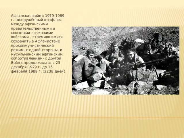 Афганская война 1979-1989 г. –вооружённый конфликт между афганскими правительственными и союзными советскими войсками , стремившимися сохранить в Афганистане прокоммунистический режим, с одной стороны, и мусульманским афганским сопротивлением- с другой Война продолжалась с 25 декабря 1979 г. до 15 февраля 1989 г. (2238 дней)