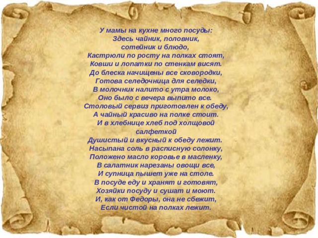 У мамы на кухне много посуды: Здесь чайник, половник, сотейник и блюдо,  Кастрюли по росту на полках стоят, Ковши и лопатки по стенкам висят. До блеска начищены все сковородки, Готова селедочница для селедки, В молочник налито с утра молоко, Оно было с вечера выпито все.  Столовый сервиз приготовлен к обеду, А чайный красиво на полке стоит. И в хлебнице хлеб под холщовой салфеткой Душистый и вкусный к обеду лежит.  Насыпана соль в расписную солонку, Положено масло коровье в масленку, В салатник нарезаны овощи все, И супница пышет уже на столе. В посуде еду и хранят и готовят, Хозяйки посуду и сушат и моют. И, как от Федоры, она не сбежит, Если чистой на полках лежит. 