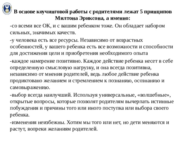 В основе коучинговой работы с родителями лежат 5 принципов Милтона Эриксона, а именно: -со всеми все ОК, и с вашим ребенком тоже. Он обладает набором сильных, значимых качеств. -у человека есть все ресурсы. Независимо от возрастных особенностей, у вашего ребенка есть все возможности и способности для достижения цели и приобретения необходимого опыта -каждое намерение позитивно. Каждое действие ребенка несет в себе определенную смысловую нагрузку, и она всегда позитивна, независимо от мнения родителей, ведь любое действие ребенка продиктовано желанием и стремлением к познанию, осознанию и самовыражению. -выбор всегда наилучший. Используя универсальные, «волшебные», открытые вопросы, которые позволят родителям вычерпать истинные побуждения и причины того или иного поступка или выбора своего ребенка. -изменения неизбежны. Хотим мы того или нет, но дети меняются и растут, вопреки желаниям родителей. 