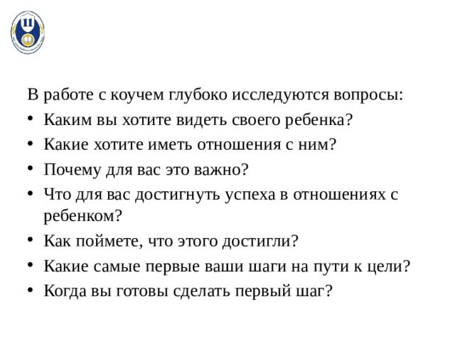 В работе с коучем глубоко исследуются вопросы: Каким вы хотите видеть своего ребенка? Какие хотите иметь отношения с ним? Почему для вас это важно? Что для вас достигнуть успеха в отношениях с ребенком? Как поймете, что этого достигли? Какие самые первые ваши шаги на пути к цели? Когда вы готовы сделать первый шаг? 