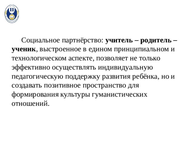  Социальное партнёрство: учитель – родитель – ученик , выстроенное в едином принципиальном и технологическом аспекте, позволяет не только эффективно осуществлять индивидуальную педагогическую поддержку развития ребёнка, но и создавать позитивное пространство для формирования культуры гуманистических отношений. 