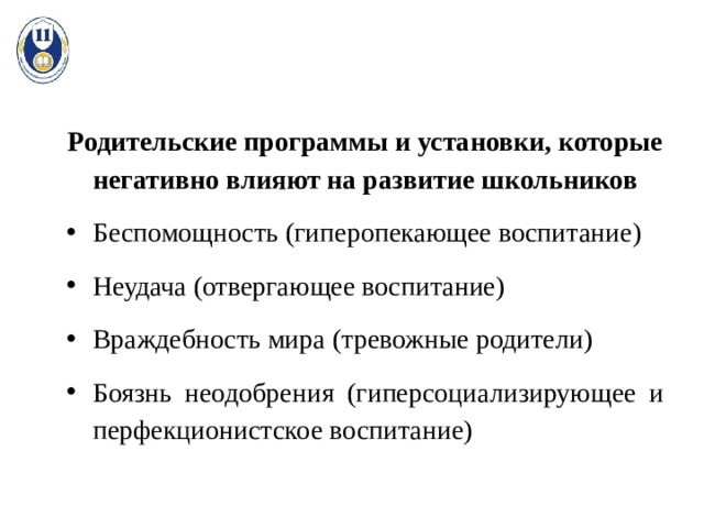 Родительские программы и установки, которые негативно влияют на развитие школьников Беспомощность (гиперопекающее воспитание) Неудача (отвергающее воспитание) Враждебность мира (тревожные родители) Боязнь неодобрения (гиперсоциализирующее и перфекционистское воспитание) 