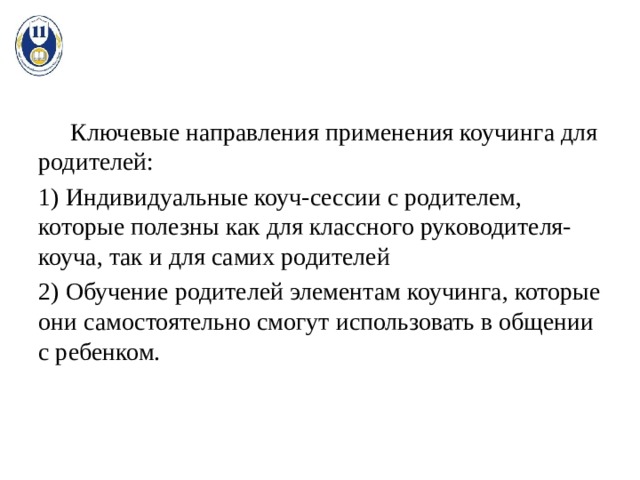  Ключевые направления применения коучинга для родителей: 1) Индивидуальные коуч-сессии с родителем, которые полезны как для классного руководителя-коуча, так и для самих родителей 2) Обучение родителей элементам коучинга, которые они самостоятельно смогут использовать в общении с ребенком. 