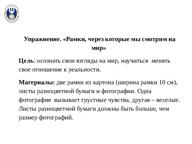 Упражнение. «Рамки, через которые мы смотрим на мир» Цель : осознать свои взгляды на мир, научиться менять свое отношение к реальности. Материалы: две рамки из картона (ширина рамки 10 см), листы разноцветной бумаги и фотографии. Одна фотография вызывает грустные чувства, другая – веселые. Листы разноцветной бумаги должны быть больше, чем размер фотографий. 