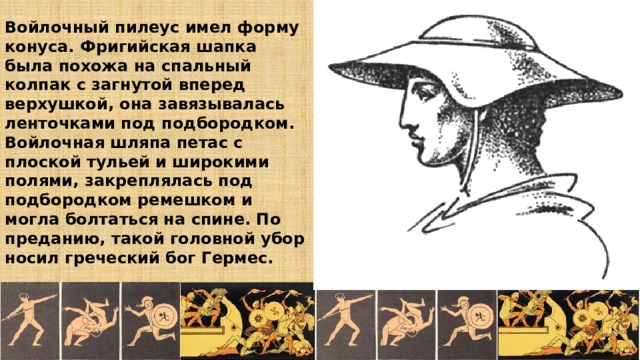 Войлочный пилеус имел форму конуса. Фригийская шапка была похожа на спальный колпак с загнутой вперед верхушкой, она завязывалась ленточками под подбородком.  Войлочная шляпа петас с плоской тульей и широкими полями, закреплялась под подбородком ремешком и могла болтаться на спине. По преданию, такой головной убор носил греческий бог Гермес. 