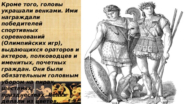 Кроме того, головы украшали венками. Ими награждали победителей спортивных соревнований (Олимпийских игр), выдающихся ораторов и актеров, полководцев и именитых, почетных граждан. Они были обязательным головным убором на пирах, шествиях, празднествах. Венки делали из цветов, веток, листьев. 