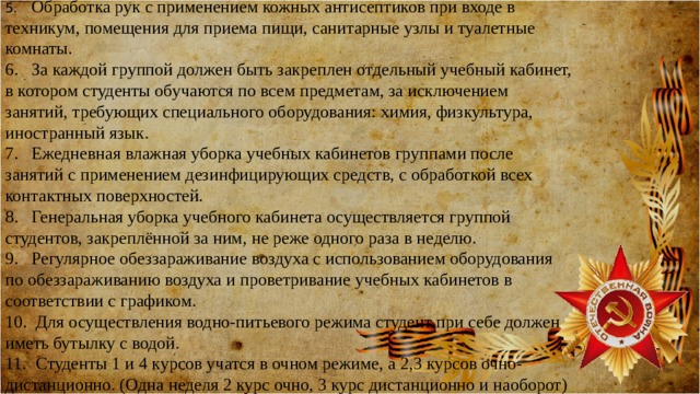 5.  Обработка рук с применением кожных антисептиков при входе в техникум, помещения для приема пищи, санитарные узлы и туалетные комнаты. 6.  За каждой группой должен быть закреплен отдельный учебный кабинет, в котором студенты обучаются по всем предметам, за исключением занятий, требующих специального оборудования: химия, физкультура, иностранный язык. 7.  Ежедневная влажная уборка учебных кабинетов группами после занятий с применением дезинфицирующих средств, с обработкой всех контактных поверхностей. 8.  Генеральная уборка учебного кабинета осуществляется группой студентов, закреплённой за ним, не реже одного раза в неделю. 9.  Регулярное обеззараживание воздуха с использованием оборудования по обеззараживанию воздуха и проветривание учебных кабинетов в соответствии с графиком. 10.  Для осуществления водно-питьевого режима студент при себе должен иметь бутылку с водой. 11.  Студенты 1 и 4 курсов учатся в очном режиме, а 2,3 курсов очно-дистанционно. (Одна неделя 2 курс очно, 3 курс дистанционно и наоборот) 