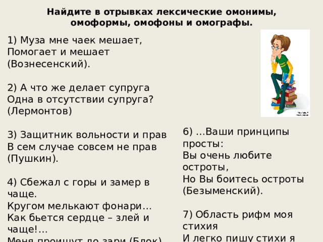 Найдите в отрывках лексические омонимы, омоформы, омофоны и омографы. 1) Муза мне чаек мешает, Помогает и мешает (Вознесенский). 2) А что же делает супруга Одна в отсутствии супруга? (Лермонтов) 3) Защитник вольности и прав В сем случае совсем не прав (Пушкин). 4) Сбежал с горы и замер в чаще. Кругом мелькают фонари… Как бьется сердце – злей и чаще!… Меня проищут до зари (Блок). 5) Ноги давит узкий хром – В день обмозолишься и станешь хром (Маяковский). 6) …Ваши принципы просты: Вы очень любите остроты, Но Вы боитесь остроты (Безыменский). 7) Область рифм моя стихия И легко пишу стихи я (Минаев). 