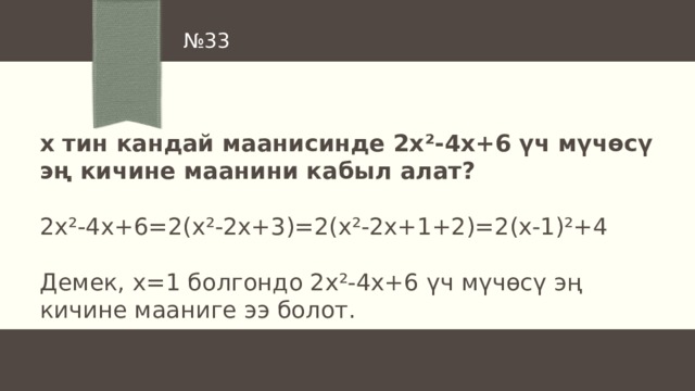 № 33 х тин кандай маанисинде 2х ²-4х+6 үч мүчөсү эң кичине маанини кабыл алат?  2х ²-4х+6=2(x²-2x+3)=2(x²-2x+1+2)=2(x-1)²+4 Демек, х=1 болгондо 2х²-4х+6 үч мүчөсү эң кичине мааниге ээ болот. 