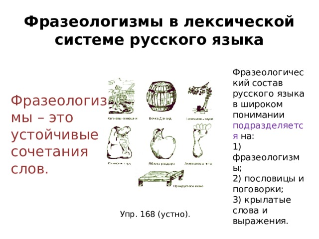 Фразеологизмы в лексической системе русского языка Фразеологический состав русского языка в широком понимании подразделяется на: 1) фразеологизмы; 2) пословицы и поговорки; 3) крылатые слова и выражения. Фразеологизмы – это устойчивые сочетания слов. Упр. 168 (устно). 