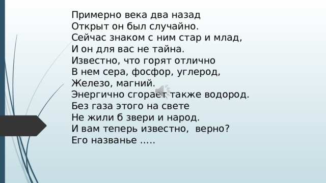 Примерно века два назад Открыт он был случайно. Сейчас знаком с ним стар и млад, И он для вас не тайна. Известно, что горят отлично В нем сера, фосфор, углерод, Железо, магний. Энергично сгорает также водород. Без газа этого на свете Не жили б звери и народ. И вам теперь известно, верно? Его названье …..