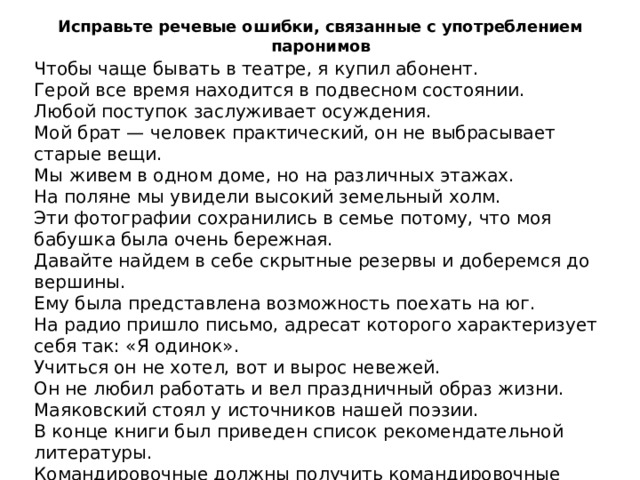 Исправьте речевые ошибки, связанные с употреблением паронимов Чтобы чаще бывать в театре, я купил абонент. Герой все время находится в подвесном состоянии. Любой поступок заслуживает осуждения. Мой брат — человек практический, он не выбрасывает старые вещи. Мы живем в одном доме, но на различных этажах. На поляне мы увидели высокий земельный холм. Эти фотографии сохранились в семье потому, что моя бабушка была очень бережная. Давайте найдем в себе скрытные резервы и доберемся до вершины. Ему была представлена возможность поехать на юг. На радио пришло письмо, адресат которого характеризует себя так: «Я одинок». Учиться он не хотел, вот и вырос невежей. Он не любил работать и вел праздничный образ жизни. Маяковский стоял у источников нашей поэзии. В конце книги был приведен список рекомендательной литературы. Командировочные должны получить командировочные удостоверения Он сказал обидчивое слово. Обед был сытым и веселым. 