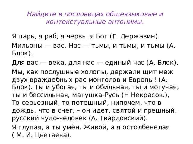 Найдите в пословицах общеязыковые и контекстуальные антонимы. Я царь, я раб, я червь, я Бог (Г. Державин). Мильоны — вас. Нас — тьмы, и тьмы, и тьмы (А. Блок). Для вас — века, для нас — единый час (А. Блок). Мы, как послушные холопы, держали щит меж двух враждебных рас монголов и Европы! (А. Блок). Ты и убогая, ты и обильная, ты и могучая, ты и бессильная, матушка-Русь (Н Некрасов.),  То серьезный, то потешный, нипочем, что в дождь, что в снег, – он идет, святой и грешный, русский чудо-человек (А. Твардовский). Я глупая, а ты умён. Живой, а я остолбенелая ( М. И. Цветаева). 