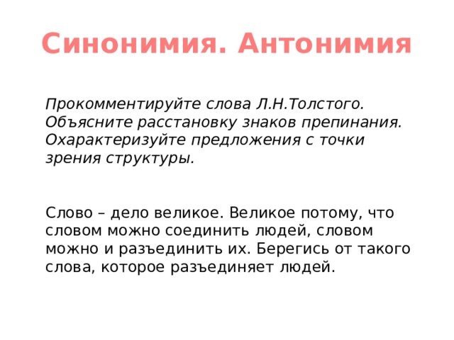 Синонимия. Антонимия Прокомментируйте слова Л.Н.Толстого. Объясните расстановку знаков препинания. Охарактеризуйте предложения с точки зрения структуры. Слово – дело великое. Великое потому, что словом можно соединить людей, словом можно и разъединить их. Берегись от такого слова, которое разъединяет людей. 