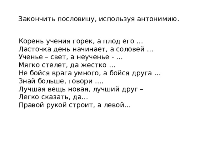 Закончить пословицу, используя антонимию. Корень учения горек, а плод его … Ласточка день начинает, а соловей … Ученье – свет, а неученье - … Мягко стелет, да жестко …  Не бойся врага умного, а бойся друга … Знай больше, говори …. Лучшая вещь новая, лучший друг – Легко сказать, да… Правой рукой строит, а левой… 