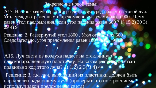  Закрепление новой темы: А17. На прозрачную границу раздела двух сред падает световой луч. Угол между отраженным и преломленным лучами равен 900 . Чему равен угол преломления, если угол падения равен 600 ? 1) 15 2) 30 3) 69 4) 9 Решение: 2. Развернутый угол 1800 . Угол отражения 600 . Следовательно, угол преломления равен 180 – (60 + 90). A15. Луч света из воздуха падает на стеклянную плоскопараллельную пластинку. На каком рисунке показан правильно ход этого луча? 1) 1 2) 2 3) 3 4) 4  Решение: 3, т.к. луч, выходящий из пластинки должен быть параллелен падающему лучу (проверьте это построением, используя закон преломления света) 
