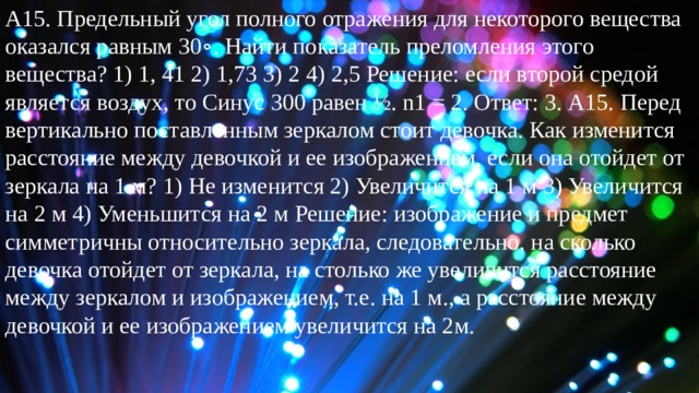 А15. Предельный угол полного отражения для некоторого вещества оказался равным 30∘. Найти показатель преломления этого вещества? 1) 1, 41 2) 1,73 3) 2 4) 2,5 Решение: если второй средой является воздух, то Синус 300 равен ½. n1 = 2. Ответ: 3. А15. Перед вертикально поставленным зеркалом стоит девочка. Как изменится расстояние между девочкой и ее изображением, если она отойдет от зеркала на 1 м? 1) Не изменится 2) Увеличится на 1 м 3) Увеличится на 2 м 4) Уменьшится на 2 м Решение: изображение и предмет симметричны относительно зеркала, следовательно, на сколько девочка отойдет от зеркала, на столько же увеличится расстояние между зеркалом и изображением, т.е. на 1 м., а расстояние между девочкой и ее изображением увеличится на 2м. 