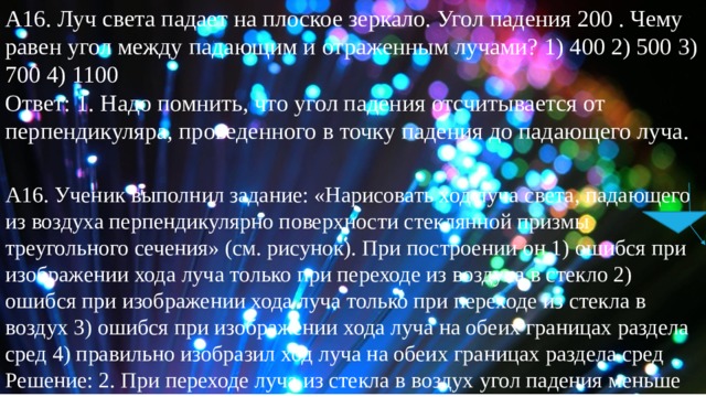 А16. Луч света падает на плоское зеркало. Угол падения 200 . Чему равен угол между падающим и отраженным лучами? 1) 400 2) 500 3) 700 4) 1100 Ответ: 1. Надо помнить, что угол падения отсчитывается от перпендикуляра, проведенного в точку падения до падающего луча. А16. Ученик выполнил задание: «Нарисовать ход луча света, падающего из воздуха перпендикулярно поверхности стеклянной призмы треугольного сечения» (см. рисунок). При построении он 1) ошибся при изображении хода луча только при переходе из воздуха в стекло 2) ошибся при изображении хода луча только при переходе из стекла в воздух 3) ошибся при изображении хода луча на обеих границах раздела сред 4) правильно изобразил ход луча на обеих границах раздела сред Решение: 2. При переходе луча из стекла в воздух угол падения меньше угла преломления. 